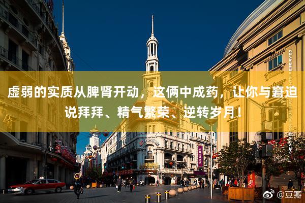 虚弱的实质从脾肾开动，这俩中成药，让你与窘迫说拜拜、精气繁荣、逆转岁月！