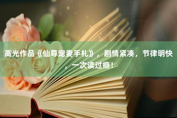 高光作品《仙尊宠妻手札》，剧情紧凑，节律明快，一次读过瘾！