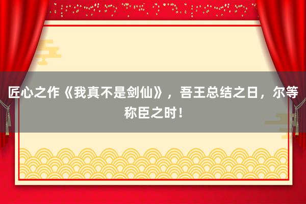 匠心之作《我真不是剑仙》，吾王总结之日，尔等称臣之时！