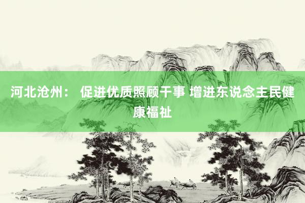 河北沧州： 促进优质照顾干事 增进东说念主民健康福祉
