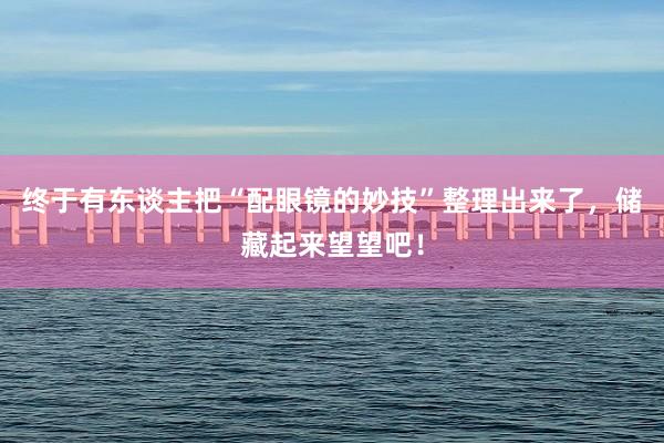 终于有东谈主把“配眼镜的妙技”整理出来了，储藏起来望望吧！