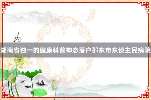 湖南省独一的健康科普神态落户邵东市东谈主民病院