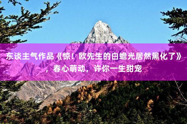 东谈主气作品《惊！欧先生的白蟾光居然黑化了》，春心萌动，许你一生甜宠