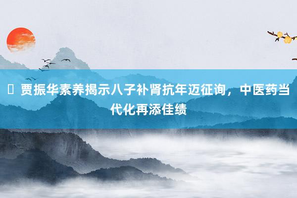 ​贾振华素养揭示八子补肾抗年迈征询，中医药当代化再添佳绩