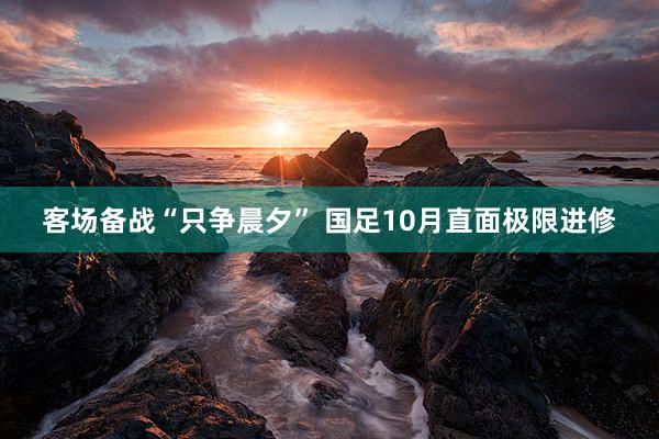 客场备战“只争晨夕” 国足10月直面极限进修