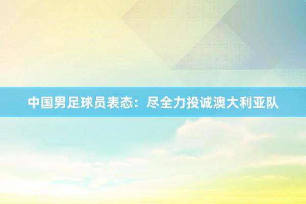 中国男足球员表态：尽全力投诚澳大利亚队