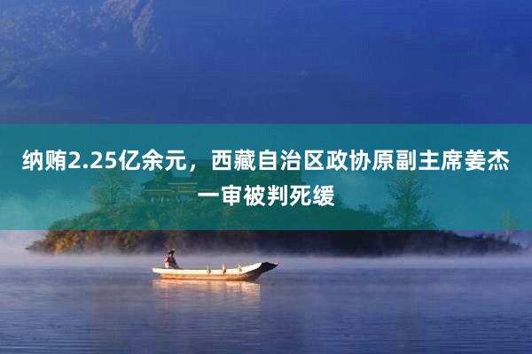 纳贿2.25亿余元,西藏自治区政协原副主席姜杰一审被判死缓