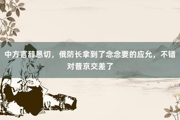 中方言辞恳切，俄防长拿到了念念要的应允，不错对普京交差了