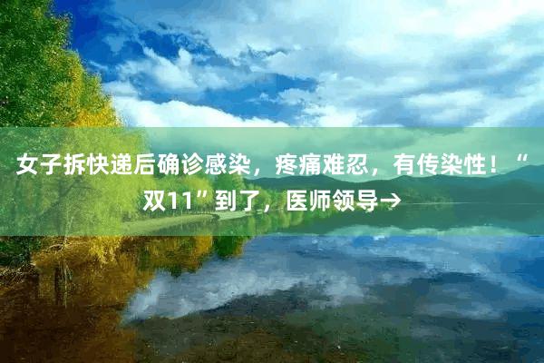 女子拆快递后确诊感染，疼痛难忍，有传染性！“双11”到了，医师领导→