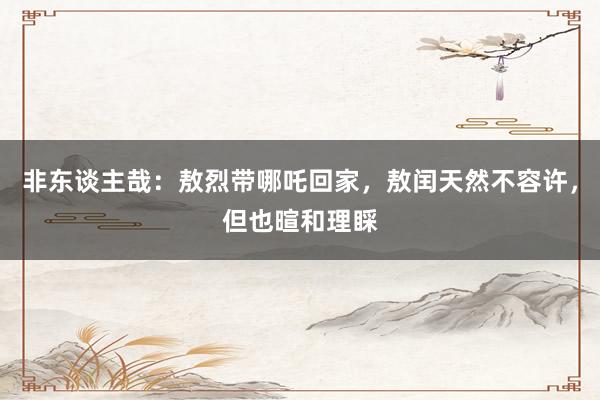 非东谈主哉：敖烈带哪吒回家，敖闰天然不容许，但也暄和理睬