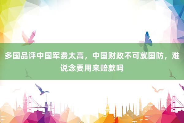 多国品评中国军费太高，中国财政不可就国防，难说念要用来赔款吗