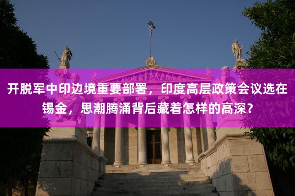 开脱军中印边境重要部署，印度高层政策会议选在锡金，思潮腾涌背后藏着怎样的高深？