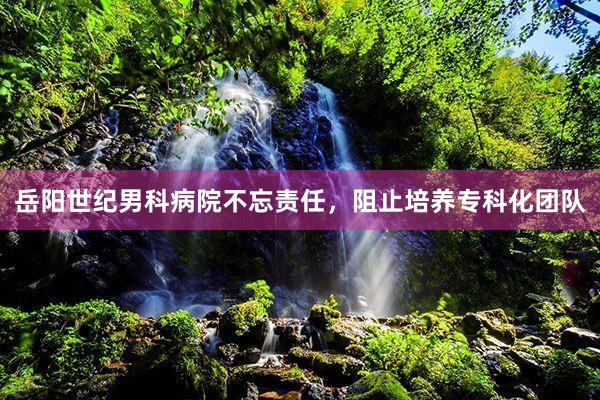 岳阳世纪男科病院不忘责任，阻止培养专科化团队