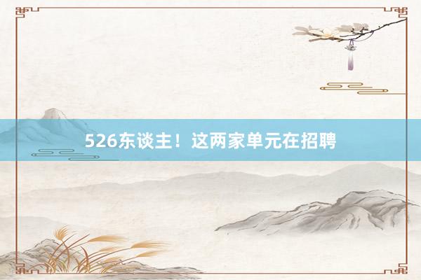 526东谈主！这两家单元在招聘