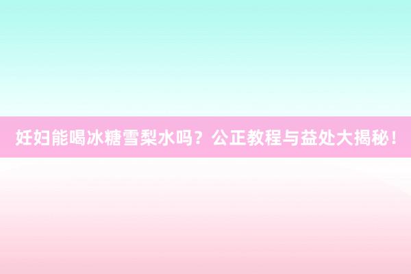 妊妇能喝冰糖雪梨水吗？公正教程与益处大揭秘！
