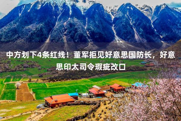 中方划下4条红线！董军拒见好意思国防长，好意思印太司令瑕疵改口
