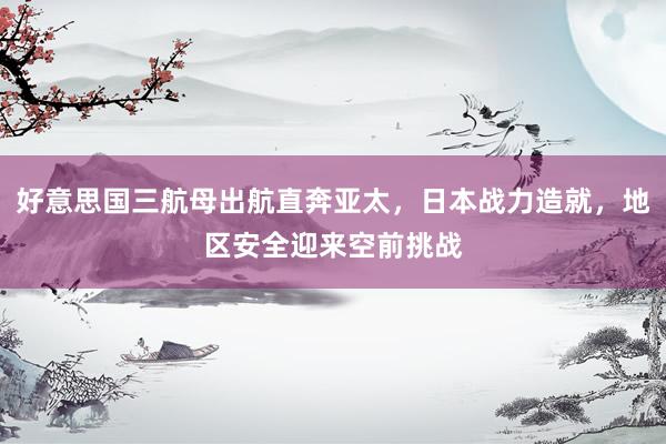 好意思国三航母出航直奔亚太，日本战力造就，地区安全迎来空前挑战