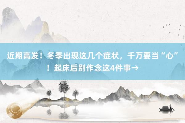 近期高发！冬季出现这几个症状，千万要当“心”！起床后别作念这4件事→