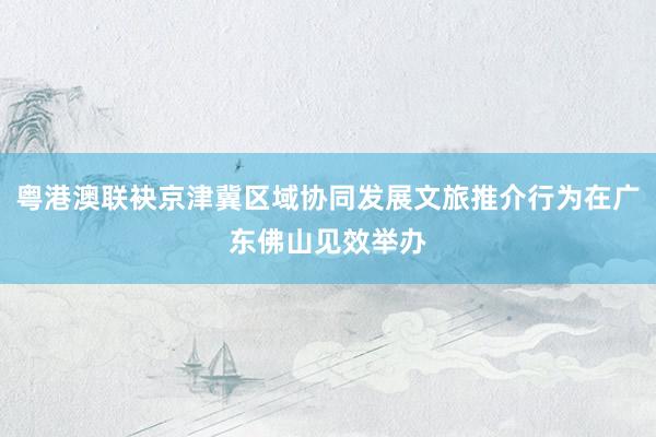粤港澳联袂京津冀区域协同发展文旅推介行为在广东佛山见效举办